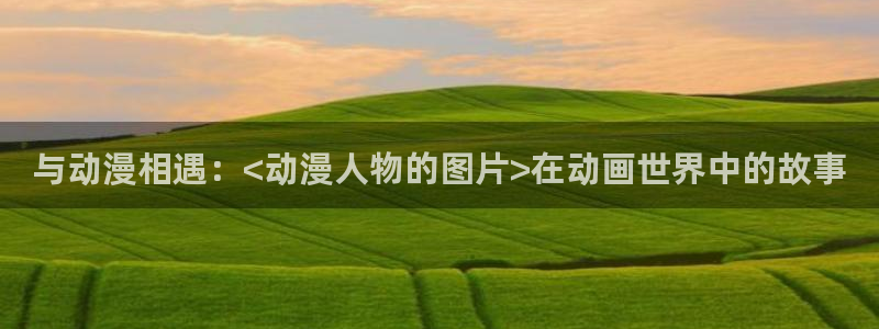 日本漫画里番：与动漫相遇：<动漫人物的图片>在动画世界中的故事